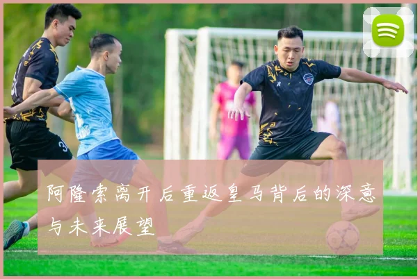 阿隆索离开后重返皇马背后的深意与未来展望