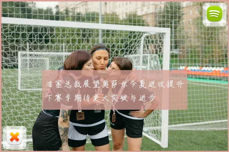 活塞总裁展望奥萨尔今夏进攻提升下赛季期待更大突破与进步