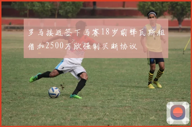 罗马接近签下马赛18岁前锋瓦斯租借加2500万欧强制买断协议