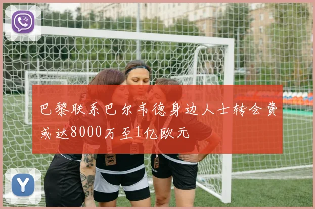 巴黎联系巴尔韦德身边人士转会费或达8000万至1亿欧元