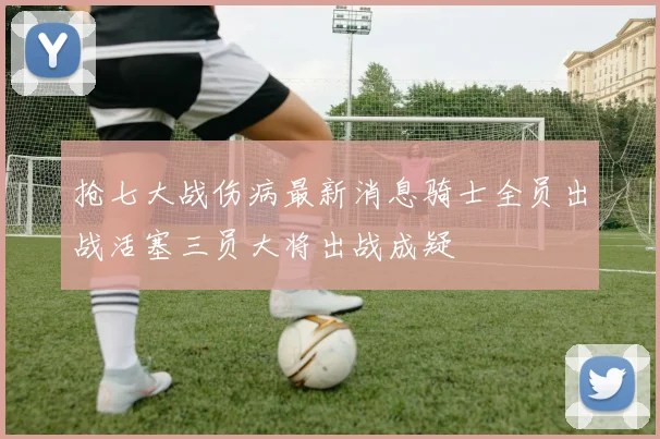 抢七大战伤病最新消息骑士全员出战活塞三员大将出战成疑