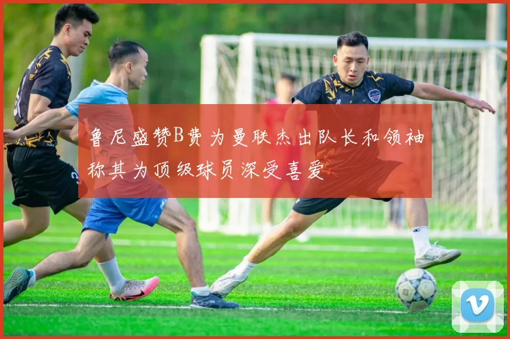 鲁尼盛赞B费为曼联杰出队长和领袖称其为顶级球员深受喜爱