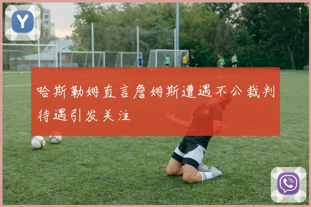 哈斯勒姆直言詹姆斯遭遇不公裁判待遇引发关注