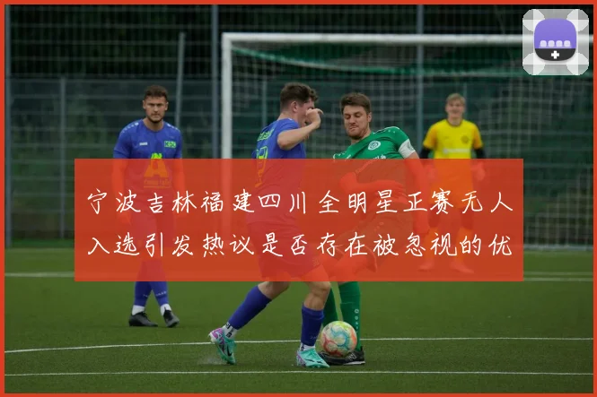 宁波吉林福建四川全明星正赛无人入选引发热议是否存在被忽视的优秀球员