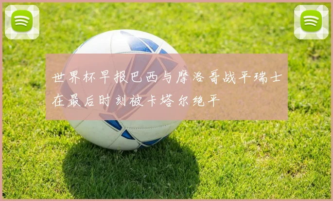 世界杯早报巴西与摩洛哥战平瑞士在最后时刻被卡塔尔绝平