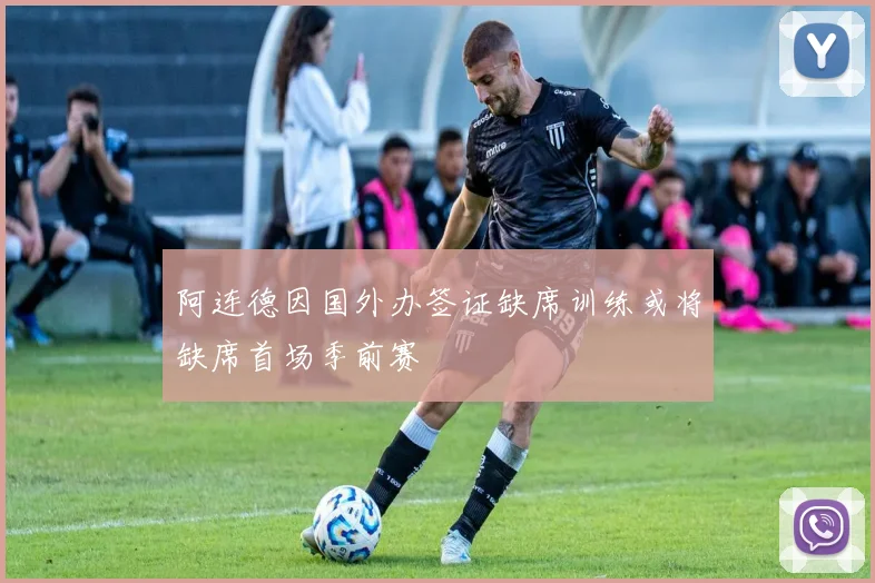阿连德因国外办签证缺席训练或将缺席首场季前赛