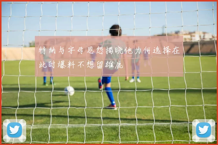 特纳与字母恩怨揭晓他为何选择在此时爆料不想留雄鹿