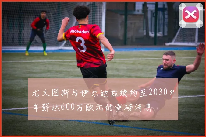 尤文图斯与伊尔迪兹续约至2030年年薪达600万欧元的重磅消息