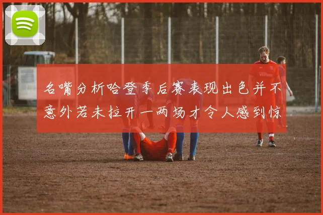 名嘴分析哈登季后赛表现出色并不意外若未拉开一两场才令人感到惊讶