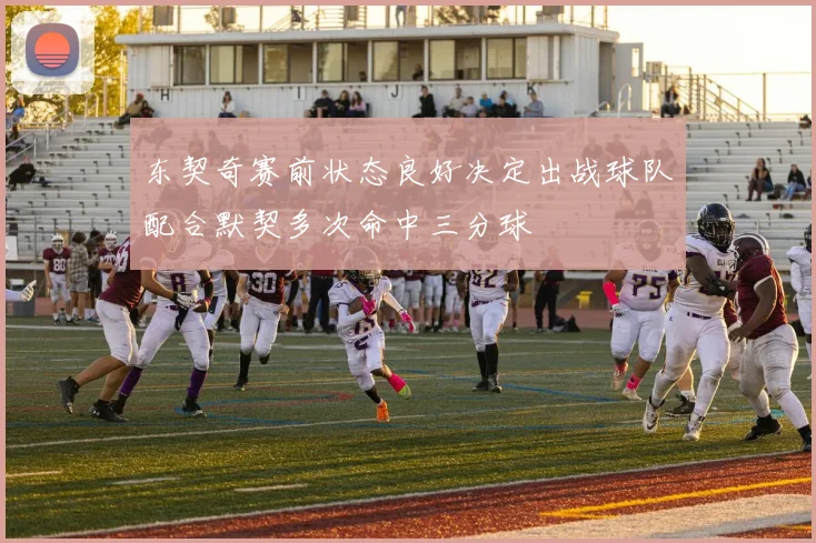 东契奇赛前状态良好决定出战球队配合默契多次命中三分球