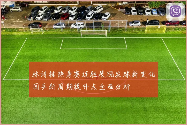 林诗栋热身赛连胜展现发球新变化国乒新周期提升点全面分析