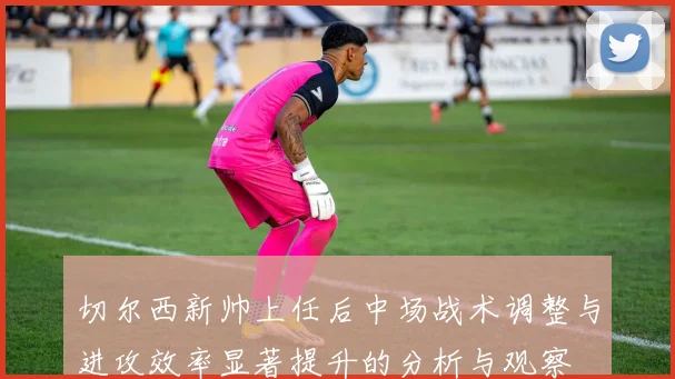 切尔西新帅上任后中场战术调整与进攻效率显著提升的分析与观察