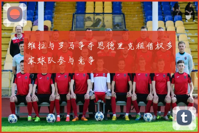 维拉与罗马争夺恩德里克租借权多家球队参与竞争