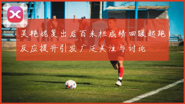 吴艳妮复出后百米栏成绩回暖起跑反应提升引发广泛关注与讨论